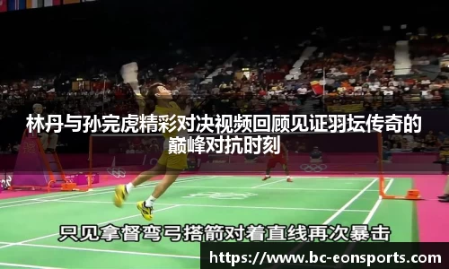 林丹与孙完虎精彩对决视频回顾见证羽坛传奇的巅峰对抗时刻